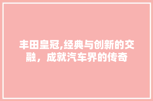 丰田皇冠,经典与创新的交融，成就汽车界的传奇