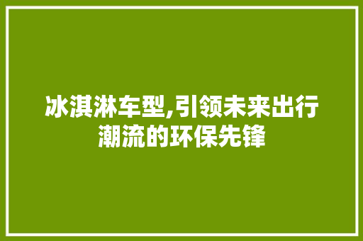 冰淇淋车型,引领未来出行潮流的环保先锋