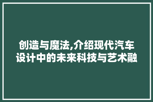 创造与魔法,介绍现代汽车设计中的未来科技与艺术融合