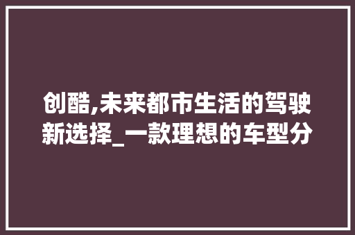 创酷,未来都市生活的驾驶新选择_一款理想的车型分析