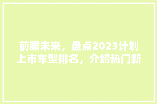 前瞻未来，盘点2023计划上市车型排名，介绍热门新车背后的科技与设计