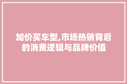 加价买车型,市场热销背后的消费逻辑与品牌价值