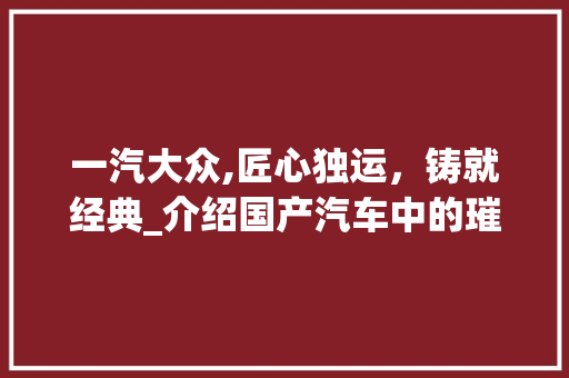 一汽大众,匠心独运，铸就经典_介绍国产汽车中的璀璨明珠