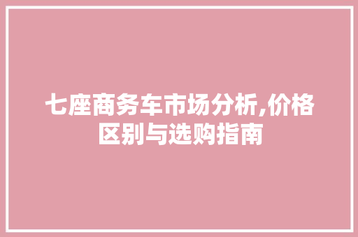 七座商务车市场分析,价格区别与选购指南