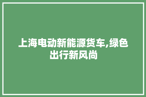 上海电动新能源货车,绿色出行新风尚
