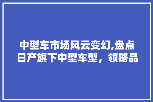 中型车市场风云变幻,盘点日产旗下中型车型，领略品质与实力的完美融合