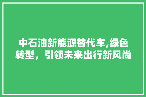 中石油新能源替代车,绿色转型，引领未来出行新风尚