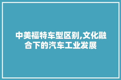 中美福特车型区别,文化融合下的汽车工业发展