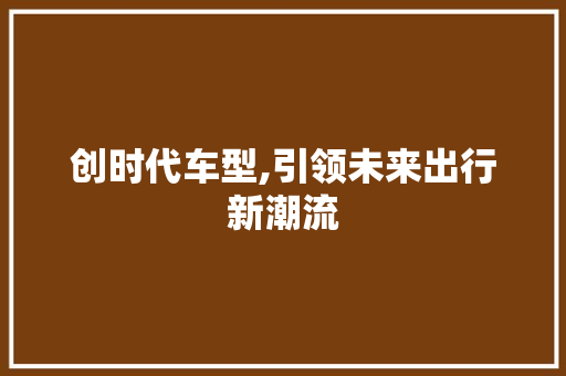 创时代车型,引领未来出行新潮流