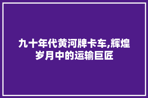 九十年代黄河牌卡车,辉煌岁月中的运输巨匠