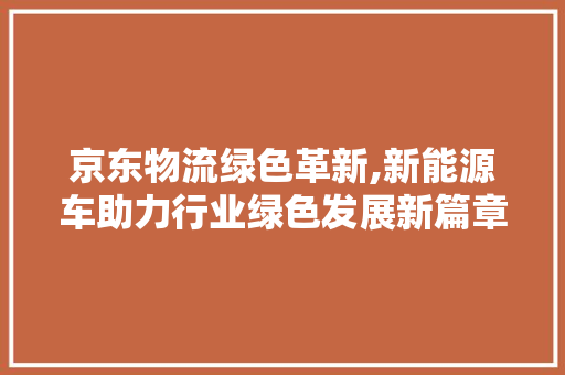 京东物流绿色革新,新能源车助力行业绿色发展新篇章 车身配件