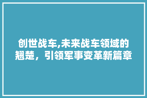 创世战车,未来战车领域的翘楚，引领军事变革新篇章