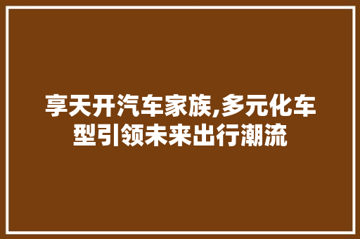 享天开汽车家族,多元化车型引领未来出行潮流