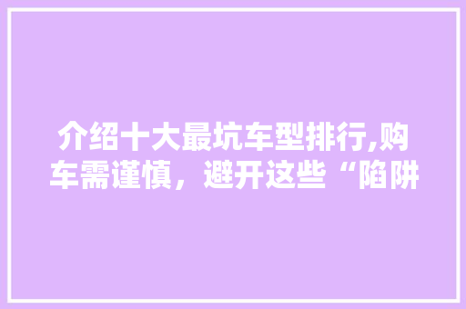 介绍十大最坑车型排行,购车需谨慎，避开这些“陷阱”