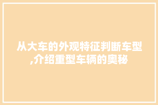 从大车的外观特征判断车型,介绍重型车辆的奥秘