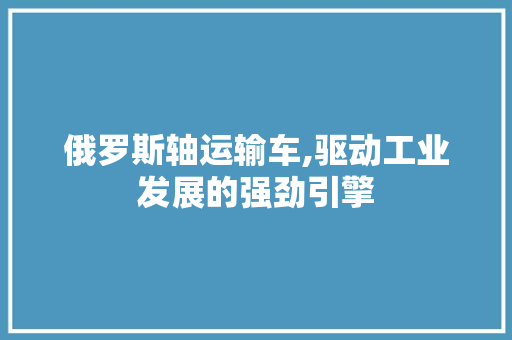 俄罗斯轴运输车,驱动工业发展的强劲引擎