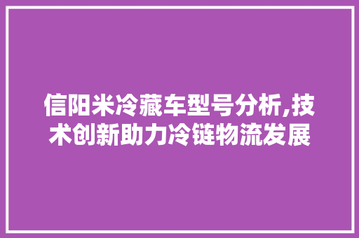 信阳米冷藏车型号分析,技术创新助力冷链物流发展