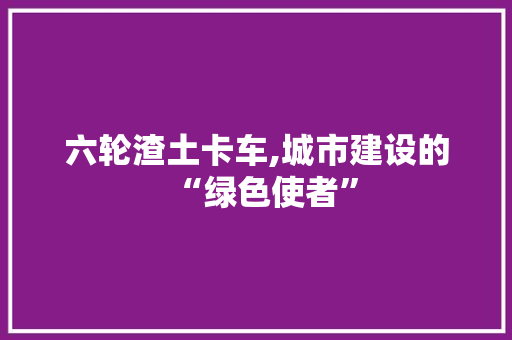 六轮渣土卡车,城市建设的“绿色使者”