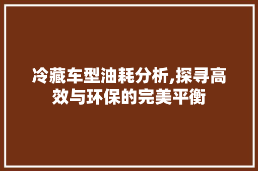 冷藏车型油耗分析,探寻高效与环保的完美平衡