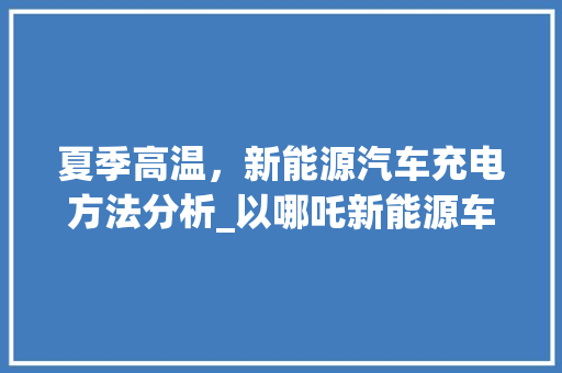夏季高温，新能源汽车充电方法分析_以哪吒新能源车为例