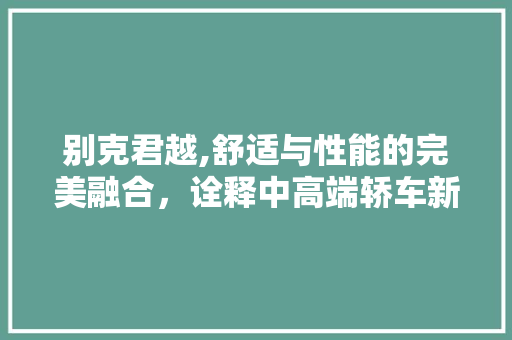 别克君越,舒适与性能的完美融合，诠释中高端轿车新典范