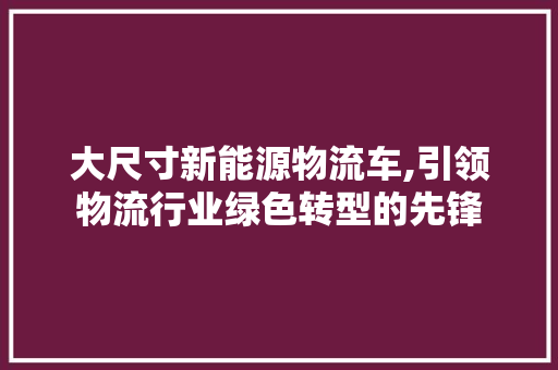 大尺寸新能源物流车,引领物流行业绿色转型的先锋
