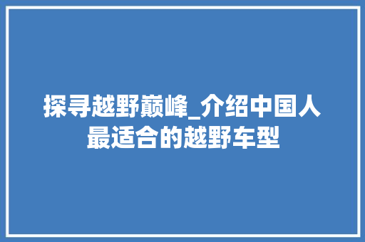 探寻越野巅峰_介绍中国人最适合的越野车型