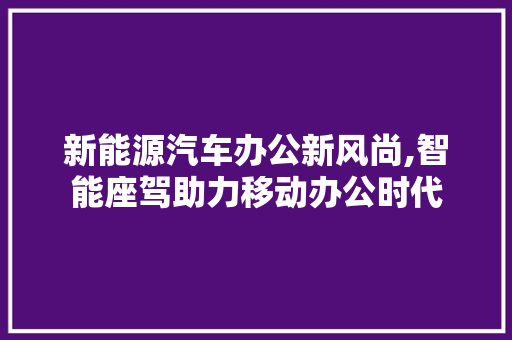 新能源汽车办公新风尚,智能座驾助力移动办公时代