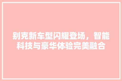 别克新车型闪耀登场，智能科技与豪华体验完美融合