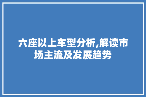 六座以上车型分析,解读市场主流及发展趋势