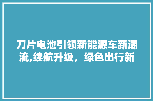 刀片电池引领新能源车新潮流,续航升级，绿色出行新时代