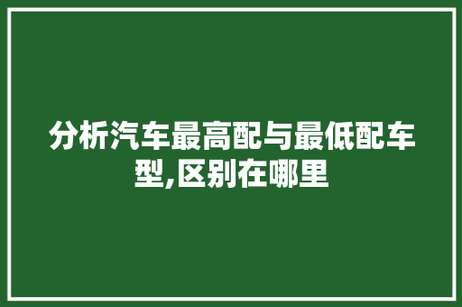分析汽车最高配与最低配车型,区别在哪里