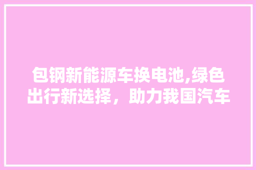 包钢新能源车换电池,绿色出行新选择，助力我国汽车产业转型升级