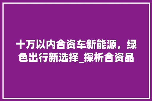 十万以内合资车新能源，绿色出行新选择_探析合资品牌在新能源领域的布局与发展