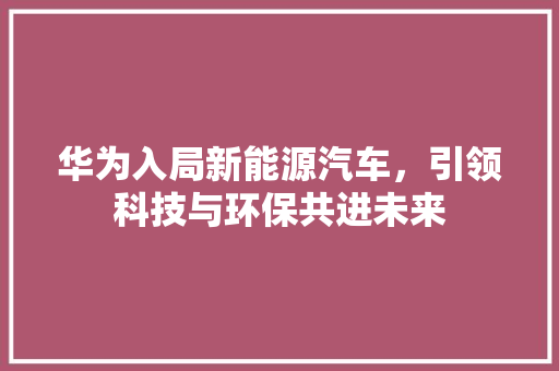 华为入局新能源汽车，引领科技与环保共进未来
