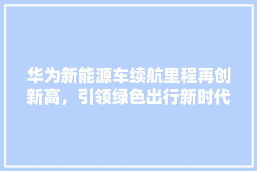 华为新能源车续航里程再创新高，引领绿色出行新时代