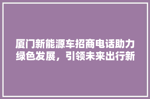 厦门新能源车招商电话助力绿色发展，引领未来出行新潮流