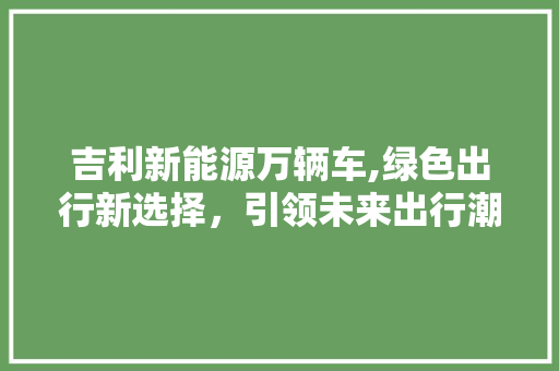 吉利新能源万辆车,绿色出行新选择，引领未来出行潮流