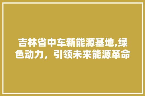 吉林省中车新能源基地,绿色动力，引领未来能源革命