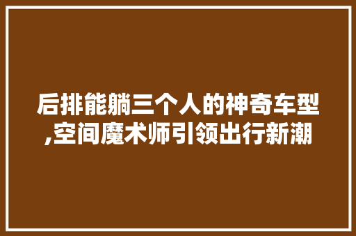 后排能躺三个人的神奇车型,空间魔术师引领出行新潮流