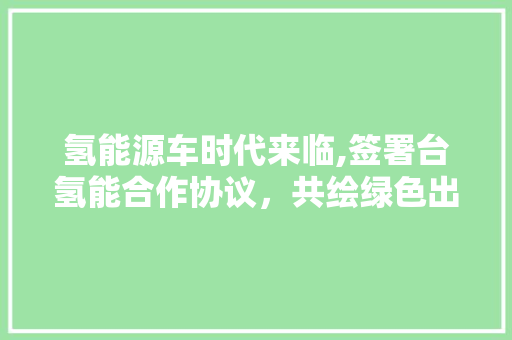 氢能源车时代来临,签署台氢能合作协议，共绘绿色出行新蓝图