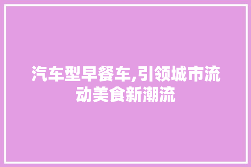 汽车型早餐车,引领城市流动美食新潮流