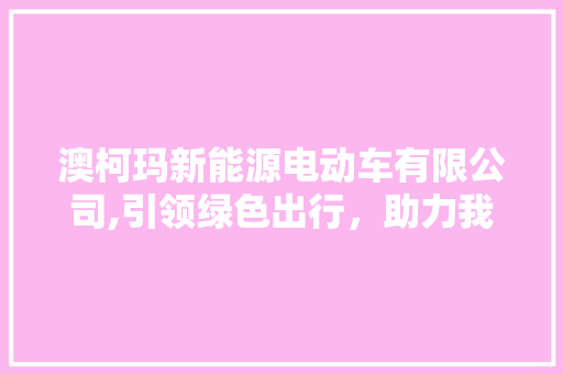 澳柯玛新能源电动车有限公司,引领绿色出行，助力我国新能源汽车产业蓬勃发展