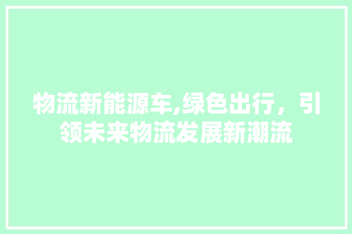 物流新能源车,绿色出行，引领未来物流发展新潮流