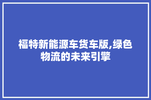 福特新能源车货车版,绿色物流的未来引擎