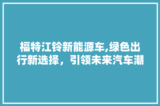 福特江铃新能源车,绿色出行新选择，引领未来汽车潮流