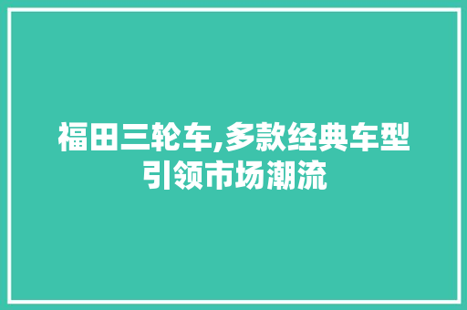 福田三轮车,多款经典车型引领市场潮流