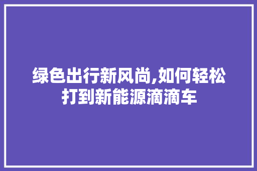 绿色出行新风尚,如何轻松打到新能源滴滴车