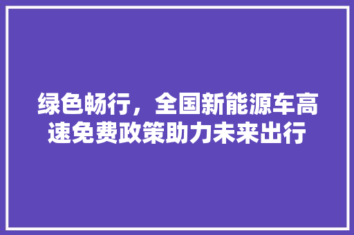 绿色畅行，全国新能源车高速免费政策助力未来出行