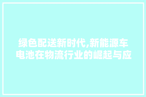 绿色配送新时代,新能源车电池在物流行业的崛起与应用